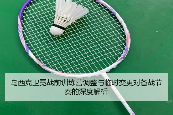 乌西克卫冕战前训练营调整与临时变更对备战节奏的深度解析 | Wanmei